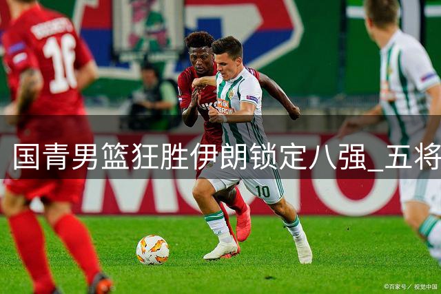 国青男篮狂胜伊朗锁定八强 五将得分上双显统治力