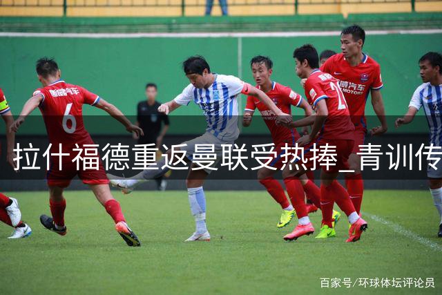 拉什福德重返曼联受热捧 青训传奇迎最后救赎