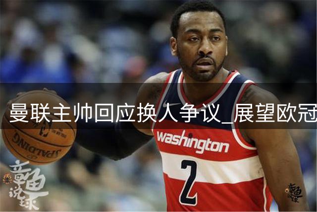 曼联主帅回应换人争议 展望欧冠首战全力争胜
