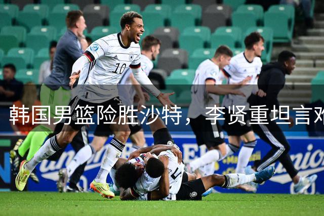 韩国男篮险胜沙特，李贤重坦言难以庆祝